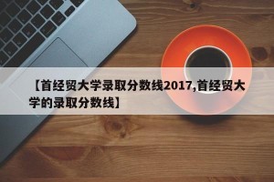 【首经贸大学录取分数线2017,首经贸大学的录取分数线】