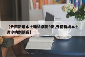 【云南新增本土确诊病例9例,云南新增本土确诊病例情况】