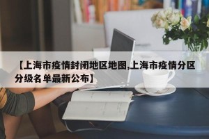 【上海市疫情封闭地区地图,上海市疫情分区分级名单最新公布】