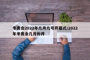 冬奥会2022年几月几号开幕式/2022年冬奥会几月份开