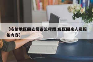 【疫情地区回去报备流程图,疫区回来人员报备内容】