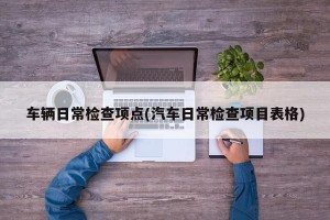 车辆日常检查项点(汽车日常检查项目表格)