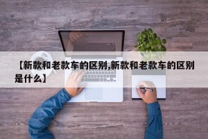 【新款和老款车的区别,新款和老款车的区别是什么】