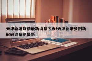 天津新增疫情最新消息今天/天津新增多例新冠确诊病例最新