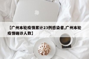 【广州本轮疫情累计23例感染者,广州本轮疫情确诊人数】