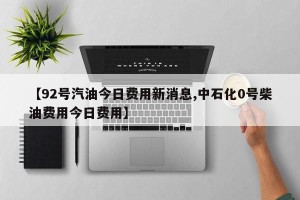 【92号汽油今日费用新消息,中石化0号柴油费用今日费用】