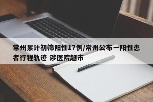 常州累计初筛阳性17例/常州公布一阳性患者行程轨迹 涉医院超市
