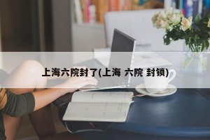 上海六院封了(上海 六院 封锁)