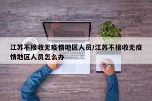 江苏不接收无疫情地区人员/江苏不接收无疫情地区人员怎么办