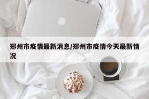 郑州市疫情最新消息/郑州市疫情今天最新情况