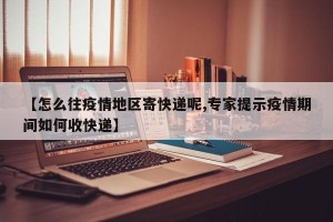 【怎么往疫情地区寄快递呢,专家提示疫情期间如何收快递】