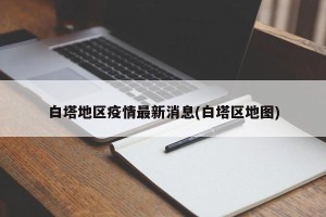 白塔地区疫情最新消息(白塔区地图)
