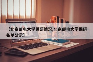 【北京邮电大学保研情况,北京邮电大学保研名单公示】