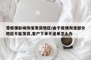 受疫情影响淘宝发货地区/由于疫情淘宝部分地区不能发货,客户下单不退单怎么办