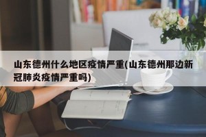 山东德州什么地区疫情严重(山东德州那边新冠肺炎疫情严重吗)