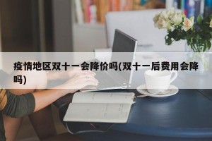 疫情地区双十一会降价吗(双十一后费用会降吗)