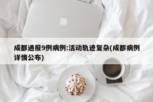 成都通报9例病例:活动轨迹复杂(成都病例详情公布)