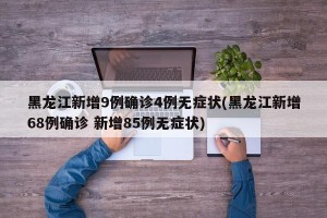 黑龙江新增9例确诊4例无症状(黑龙江新增68例确诊 新增85例无症状)
