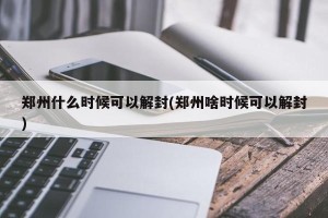 郑州什么时候可以解封(郑州啥时候可以解封)