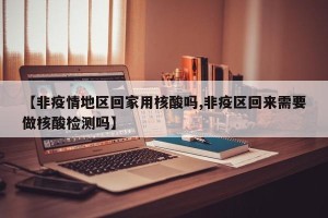 【非疫情地区回家用核酸吗,非疫区回来需要做核酸检测吗】