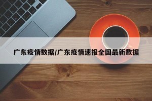 广东疫情数据/广东疫情速报全国最新数据
