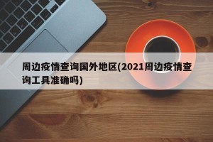 周边疫情查询国外地区(2021周边疫情查询工具准确吗)