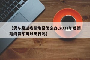 【货车路过疫情地区怎么办,2021年疫情期间货车可以出行吗】