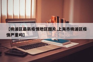 【杨浦区最新疫情地区图片,上海市杨浦区疫情严重吗】