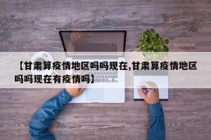 【甘肃算疫情地区吗吗现在,甘肃算疫情地区吗吗现在有疫情吗】