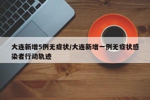 大连新增5例无症状/大连新增一例无症状感染者行动轨迹