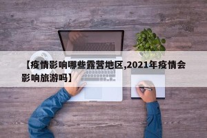 【疫情影响哪些露营地区,2021年疫情会影响旅游吗】