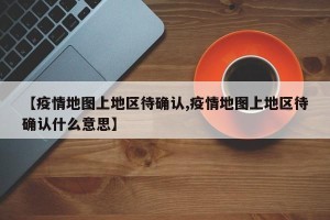 【疫情地图上地区待确认,疫情地图上地区待确认什么意思】