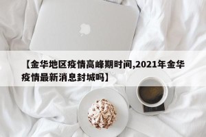 【金华地区疫情高峰期时间,2021年金华疫情最新消息封城吗】