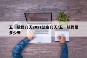 五一放假几天2021法定几天/五一放假是多少天