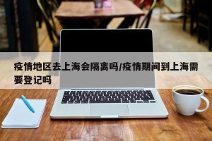 疫情地区去上海会隔离吗/疫情期间到上海需要登记吗