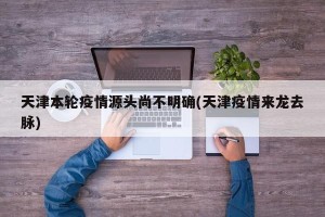 天津本轮疫情源头尚不明确(天津疫情来龙去脉)