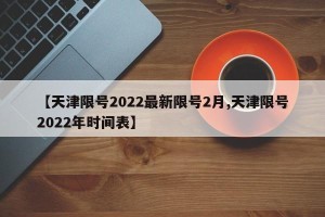 【天津限号2022最新限号2月,天津限号2022年时间表】