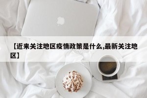 【近来关注地区疫情政策是什么,最新关注地区】