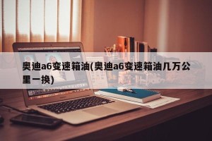 奥迪a6变速箱油(奥迪a6变速箱油几万公里一换)