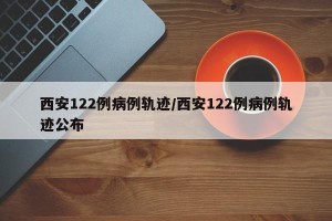 西安122例病例轨迹/西安122例病例轨迹公布