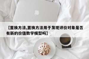【置换方法,置换方法用于发现评价对象是否有新的价值数学模型吗】
