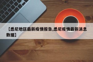 【悉尼地区最新疫情报告,悉尼疫情最新消息数据】
