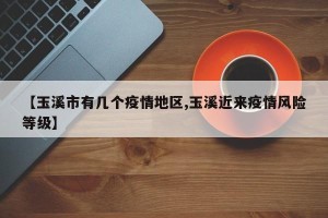 【玉溪市有几个疫情地区,玉溪近来疫情风险等级】