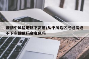 疫情中风险地区下高速/从中风险区经过高速不下车健康码会变色吗