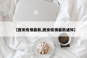 【西安疫情最新,西安疫情最新通知】
