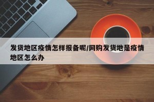 发货地区疫情怎样报备呢/网购发货地是疫情地区怎么办