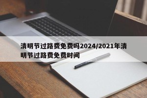清明节过路费免费吗2024/2021年清明节过路费免费时间