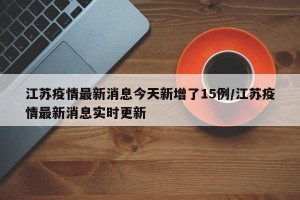 江苏疫情最新消息今天新增了15例/江苏疫情最新消息实时更新