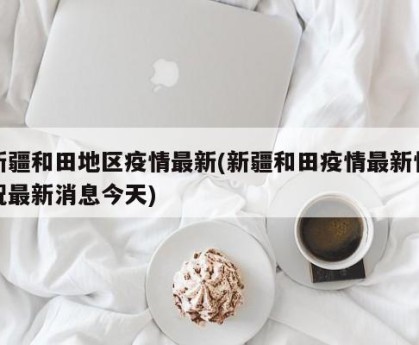 新疆和田地区疫情最新(新疆和田疫情最新情况最新消息今天)