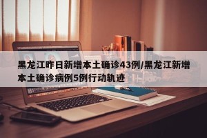 黑龙江昨日新增本土确诊43例/黑龙江新增本土确诊病例5例行动轨迹